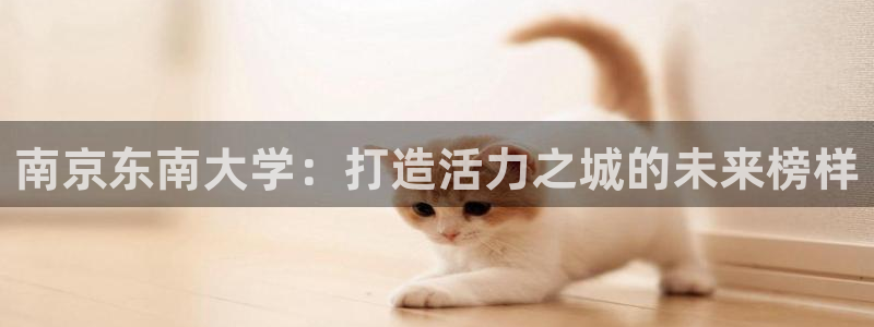 yy易游官方正版app神州:南京东南大学:打造活力之城的未来